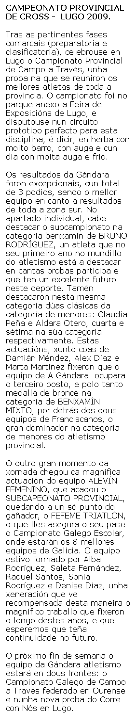 Cuadro de texto: CAMPEONATO PROVINCIAL DE CROSS -  LUGO 2009.
Tras as pertinentes fases comarcais (preparatoria e clasificatoria), celebrouse en Lugo o Campionato Provincial de Campo a Travs, unha proba na que se reuniron os mellores atletas de toda a provincia. O campionato foi no parque anexo a Feira de Exposicins de Lugo, e disputouse nun circuto prototipo perfecto para esta disciplina,  dicir, en herba con moito barro, con auga e cun da con moita auga e fro.
Os resultados da Gndara foron excepcionais, cun total de 3 podios, sendo o mellor equipo en canto a resultados de toda a zona sur. No apartado individual, cabe destacar o subcampionato na categora benxamn de BRUNO RODRGUEZ, un atleta que no seu primeiro ano no mundillo do atletismo est a destacar en cantas probas participa e que ten un excelente futuro neste deporte. Tamn destacaron nesta mesma categora das clsicas da categora de menores: Claudia Pea e Aldara Otero, cuarta e stima na sa categora respectivamente. Estas actuacins, xunto coas de Damin Mndez, Alex Daz e Marta Martnez fixeron que o equipo de A Gndara  ocupara o terceiro posto, e polo tanto medalla de bronce na categora de BENXAMN MIXTO, por detrs dos dous equipos de Franciscanos, o gran dominador na categora de menores do atletismo provincial.
O outro gran momento da xornada chegou ca magnfica actuacin do equipo ALEVN FEMENINO, que acadou o SUBCAPEONATO PROVINCIAL, quedando a un s punto do gaador, o FEFEME TRIATLN, o que lles asegura o seu pase o Campionato Galego Escolar, onde estarn os 8 mellores equipos de Galicia. O equipo estivo formado por Alba Rodrguez, Saleta Fernndez, Raquel Santos, Sonia Rodrguez e Denise Daz, unha xeneracin que ve recompensada desta maneira o magnfico traballo que fixeron o longo destes anos, e que esperemos que tea continuidade no futuro.
O prximo fin de semana o equipo da Gndara atletismo estar en dous frontes: o Campionato Galego de Campo a Travs federado en Ourense e nunha nova proba do Corre con Ns en Lugo.
 
 

