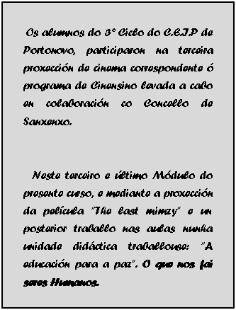 Cuadro de texto:  Os alumnos do 3� Ciclo do C.E.I.P de Portonovo, participaron na terceira proxecci�n de cinema correspondente � programa de Cinensino levada a cabo en colaboraci�n co Concello de Sanxenxo.
     
   Neste terceiro e �ltimo M�dulo do presente curso, e mediante a proxecci�n da pel�cula �The last mimzy� e un posterior traballo nas aulas nunha unidade did�ctica traballouse: �A educaci�n para a paz�. O que nos fai seres Humanos.
