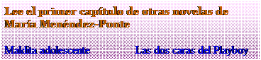 Cuadro de texto: Lee el primer cap�tulo de otras novelas de&nbsp; Mar�a Men�ndez-Ponte
Maldita adolescente &nbsp; &nbsp;&nbsp;&nbsp;&nbsp;&nbsp;&nbsp;&nbsp;&nbsp;&nbsp;&nbsp;&nbsp;&nbsp; Las dos caras del Playboy
&nbsp;
