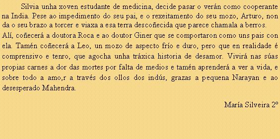Cuadro de texto: 	Silvia unha xoven estudante de medicina, decide pasar o ver�n como cooperante na India. Pese ao impedimento do seu pai, e o rexeitamento do seu mozo, Arturo, non da o seu brazo a torcer e viaxa a esa terra desco�ecida que parece chamala a berros.Al�, co�ecer� a doutora Roca e ao doutor Giner que se comportaron como uns pais con ela. Tam�n co�ecer� a Leo, un mozo de aspecto fr�o e duro, pero que en realidade � comprensivo e tenro, que agocha unha tr�xica historia de desamor. Vivir� nas s�as propias carnes a dor das mortes por falta de medios e tam�n aprender� a ver a vida, e sobre todo a amo,r a trav�s dos ollos dos ind�s, grazas a pequena Narayan e ao desesperado Mahendra.Mar�a Silveira 2�	
