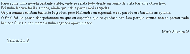 Cuadro de texto: Pareceume unha novela bastante crible, onde se relata todo dende un punto de vista bastante obxectivo.Foi unha lectura f�cil e amena, a�nda que hab�a partes moi cargadas. Os personaxes estaban bastante logrados, pero Mahendra en especial, o seu pasado era bastante arrepiante.O final foi un pouco decepcionante xa que eu esperaba que se quedase con Leo porque Arturo non se portou nada ben con Silvia e non merec�a unha segunda oportunidade.Mar�a Silveira 2�Valoraci�n :8