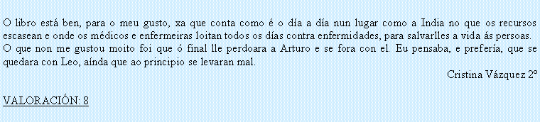 Cuadro de texto: O libro est� ben, para o meu gusto, xa que conta como � o d�a a d�a nun lugar como a India no que os recursos escasean e onde os m�dicos e enfermeiras loitan todos os d�as contra enfermidades, para salvarlles a vida �s persoas.O que non me gustou moito foi que � final lle perdoara a Arturo e se fora con el. Eu pensaba, e prefer�a, que se quedara con Leo, a�nda que ao principio se levaran mal.Cristina V�zquez 2�VALORACI�N: 8