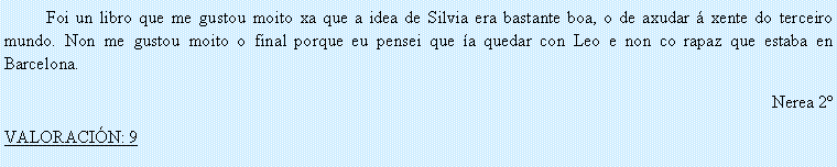 Cuadro de texto: 	Foi un libro que me gustou moito xa que a idea de Silvia era bastante boa, o de axudar � xente do terceiro mundo. Non me gustou moito o final porque eu pensei que �a quedar con Leo e non co rapaz que estaba en Barcelona.Nerea 2�VALORACI�N: 9