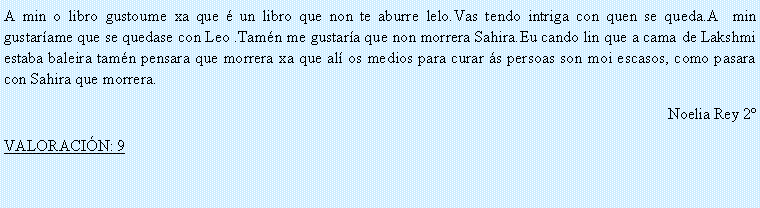 Cuadro de texto: A min o libro gustoume xa que � un libro que non te aburre lelo.Vas tendo intriga con quen se queda.A  min gustar�ame que se quedase con Leo .Tam�n me gustar�a que non morrera Sahira.Eu cando lin que a cama de Lakshmi estaba baleira tam�n pensara que morrera xa que al� os medios para curar �s persoas son moi escasos, como pasara con Sahira que morrera.Noelia Rey 2�VALORACI�N: 9