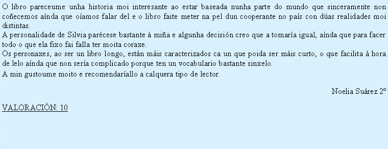 Cuadro de texto: O libro pareceume unha historia moi interesante ao estar baseada nunha parte do mundo que sinceramente non co�ecemos a�nda que o�amos falar del e o libro faite meter na pel dun cooperante no pa�s con d�as realidades moi distintas. A personalidade de Silvia par�cese bastante � mi�a e algunha decisi�n creo que a tomar�a igual, a�nda que para facer todo o que ela fixo fai falla ter moita coraxe.Os personaxes, ao ser un libro longo, est�n m�is caracterizados ca un que poida ser m�is curto, o que facilita � hora de lelo a�nda que non ser�a complicado porque ten un vocabulario bastante sinxelo.A min gustoume moito e recomendar�allo a calquera tipo de lector.Noelia Su�rez 2�VALORACI�N: 10