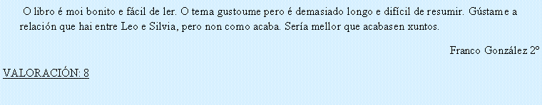 Cuadro de texto:  O libro � moi bonito e f�cil de ler. O tema gustoume pero � demasiado longo e dif�cil de resumir. G�stame a relaci�n que hai entre Leo e Silvia, pero non como acaba. Ser�a mellor que acabasen xuntos.Franco Gonz�lez 2�VALORACI�N: 8