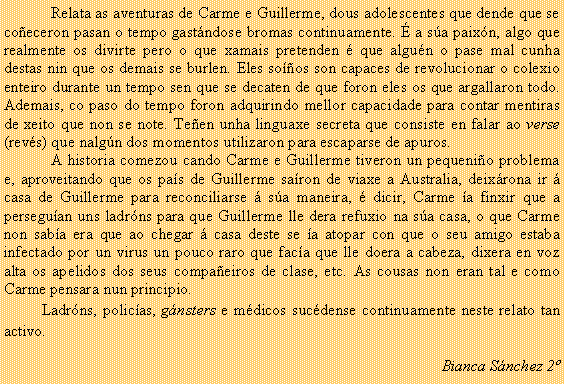 Cuadro de texto: Relata as aventuras de Carme e Guillerme, dous adolescentes que dende que se co�eceron pasan o tempo gast�ndose bromas continuamente. � a s�a paix�n, algo que realmente os divirte pero o que xamais pretenden � que algu�n o pase mal cunha destas nin que os demais se burlen. Eles so��os son capaces de revolucionar o colexio enteiro durante un tempo sen que se decaten de que foron eles os que argallaron todo.  Ademais, co paso do tempo foron adquirindo mellor capacidade para contar mentiras de xeito que non se note. Te�en unha linguaxe secreta que consiste en falar ao verse (rev�s) que nalg�n dos momentos utilizaron para escaparse de apuros. A historia comezou cando Carme e Guillerme tiveron un pequeni�o problema e, aproveitando que os pa�s de Guillerme sa�ron de viaxe a Australia, deix�rona ir � casa de Guillerme para reconciliarse � s�a maneira, � dicir, Carme �a finxir que a persegu�an uns ladr�ns para que Guillerme lle dera refuxio na s�a casa, o que Carme non sab�a era que ao chegar � casa deste se �a atopar con que o seu amigo estaba infectado por un virus un pouco raro que fac�a que lle doera a cabeza, dixera en voz alta os apelidos dos seus compa�eiros de clase, etc. As cousas non eran tal e como Carme pensara nun principio.	Ladr�ns, polic�as, g�nsters e m�dicos suc�dense continuamente neste relato tan activo.Bianca S�nchez 2�