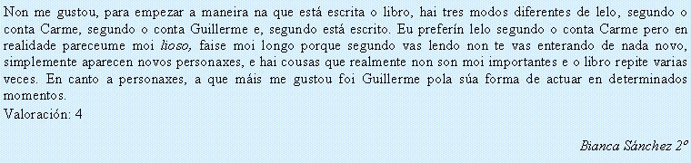 Cuadro de texto: Non me gustou, para empezar a maneira na que est� escrita o libro, hai tres modos diferentes de lelo, segundo o conta Carme, segundo o conta Guillerme e, segundo est� escrito. Eu prefer�n lelo segundo o conta Carme pero en realidade pareceume moi lioso, faise moi longo porque segundo vas lendo non te vas enterando de nada novo, simplemente aparecen novos personaxes, e hai cousas que realmente non son moi importantes e o libro repite varias veces. En canto a personaxes, a que m�is me gustou foi Guillerme pola s�a forma de actuar en determinados momentos. Valoraci�n: 4Bianca S�nchez 2�
