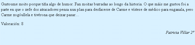 Cuadro de texto: Gustoume moito porque ti�a algo de humor. Fan moitas burradas ao longo da historia. O que m�is me gustou foi a parte en que o xefe dos atracadores pensa nun plan para desfacerse de Carme e v�stese de m�dico para enganala, pero Carme xog�ullela e tiv�rona que deixar pasar� Valoraci�n: 8Patricia Villar 2�