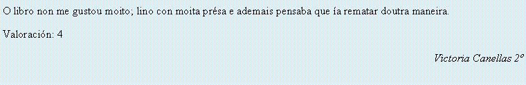 Cuadro de texto: O libro non me gustou moito; lino con moita pr�sa e ademais pensaba que �a rematar doutra maneira.Valoraci�n: 4Victoria Canellas 2�