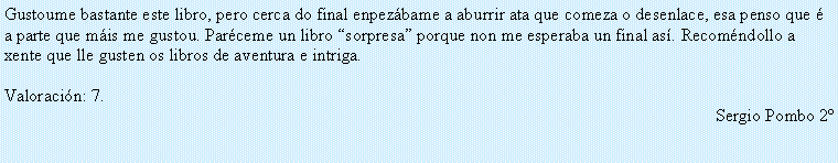 Cuadro de texto: Gustoume bastante este libro, pero cerca do final enpez�bame a aburrir ata que comeza o desenlace, esa penso que � a parte que m�is me gustou. Par�ceme un libro �sorpresa� porque non me esperaba un final as�. Recom�ndollo a xente que lle gusten os libros de aventura e intriga.Valoraci�n: 7.Sergio Pombo 2�