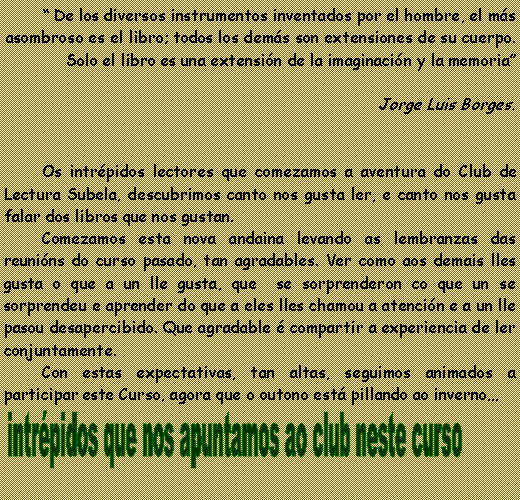 Cuadro de texto: “ De los diversos instrumentos inventados por el hombre, el más asombroso es el libro; todos los demás son extensiones de su cuerpo. Solo el libro es una extensión de la imaginación y la memoria”
Jorge Luis Borges.
Os intrépidos lectores que comezamos a aventura do Club de Lectura Subela, descubrimos canto nos gusta ler, e canto nos gusta falar dos libros que nos gustan.
Comezamos esta nova andaina levando as lembranzas das reunións do curso pasado, tan agradables. Ver como aos demais lles gusta o que a un lle gusta, que se sorprenderon co que un se sorprendeu e aprender do que a eles lles chamou a atención e a un lle pasou desapercibido. Que agradable é compartir a experiencia de ler conjuntamente.
Con estas expectativas, tan altas, seguimos animados a participar este Curso, agora que o outono está pillando ao inverno…
