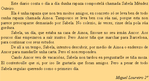Cuadro de texto: 	Este diario conta o d�a a d�a dunha rapaza compostel� chamada Sabela M�ndez Outeiro.	Ela � unha rapaza que non ten moitos amigos, en concreto s� se leva ben de todo  cunha rapaza chamada Ainoa. Tampouco se leva ben coa s�a nai, porque esta non parece preocuparse demasiado por Sabela. No colexio, �s veces, rinse dela pola s�a gordura.	Sabela, un d�a, que estaba na casa de Ainoa, fixouse no seu irm�n Ancor. Aos poucos d�as empezaron a sa�r xuntos. Pero Ancor ti�a que marchar para Barcelona, para continuar cos seus estudos. 	De al� a un tempo, Sabela, intentou descubrir, por medio de Ainoa o enderezo de Ancor para mandarlle unha carta. Pero el non respondeu. 	Cando Ancor veu de vacaci�ns, Sabela non tardou en preguntarlle se ti�a moza. El contestoulle que si, por iso lle gustar�a que foran amigos. Pero a pesar de todo Sabela segu�ao querendo como o primeiro d�a.Miguel Loureiro 2�