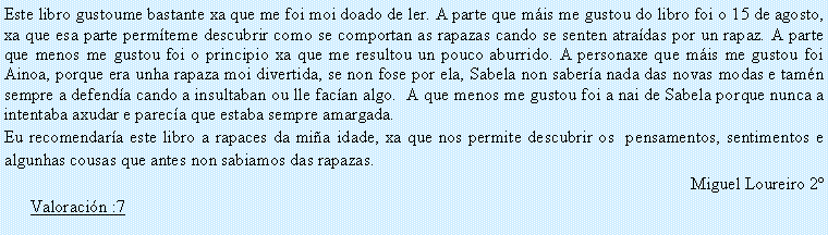 Cuadro de texto: Este libro gustoume bastante xa que me foi moi doado de ler. A parte que m�is me gustou do libro foi o 15 de agosto, xa que esa parte perm�teme descubrir como se comportan as rapazas cando se senten atra�das por un rapaz. A parte que menos me gustou foi o principio xa que me resultou un pouco aburrido. A personaxe que m�is me gustou foi Ainoa, porque era unha rapaza moi divertida, se non fose por ela, Sabela non saber�a nada das novas modas e tam�n sempre a defend�a cando a insultaban ou lle fac�an algo.  A que menos me gustou foi a nai de Sabela porque nunca a intentaba axudar e parec�a que estaba sempre amargada.Eu recomendar�a este libro a rapaces da mi�a idade, xa que nos permite descubrir os  pensamentos, sentimentos e algunhas cousas que antes non sabiamos das rapazas.Miguel Loureiro 2�Valoraci�n :7