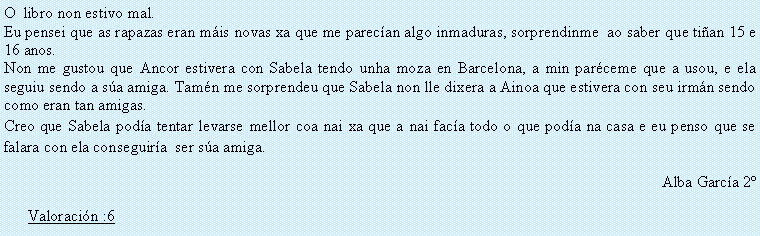 Cuadro de texto: O  libro non estivo mal. Eu pensei que as rapazas eran m�is novas xa que me parec�an algo inmaduras, sorprendinme  ao saber que ti�an 15 e 16 anos.Non me gustou que Ancor estivera con Sabela tendo unha moza en Barcelona, a min par�ceme que a usou, e ela seguiu sendo a s�a amiga. Tam�n me sorprendeu que Sabela non lle dixera a Ainoa que estivera con seu irm�n sendo como eran tan amigas.Creo que Sabela pod�a tentar levarse mellor coa nai xa que a nai fac�a todo o que pod�a na casa e eu penso que se falara con ela conseguir�a  ser s�a amiga.Alba Garc�a 2�Valoraci�n :6
