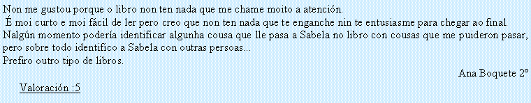 Cuadro de texto: Non me gustou porque o libro non ten nada que me chame moito a atenci�n. � moi curto e moi f�cil de ler pero creo que non ten nada que te enganche nin te entusiasme para chegar ao final. Nalg�n momento poder�a identificar algunha cousa que lle pasa a Sabela no libro con cousas que me puideron pasar, pero sobre todo identifico a Sabela con outras persoas...Prefiro outro tipo de libros.Ana Boquete 2�Valoraci�n :5
