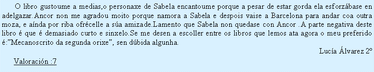 Cuadro de texto:         O libro gustoume a medias,o personaxe de Sabela encantoume porque a pesar de estar gorda ela esforz�base en adelgazar.Ancor non me agradou moito porque namora a Sabela e despois vaise a Barcelona para andar coa outra moza, e a�nda por riba ofr�celle a s�a amizade.Lamento que Sabela non quedase con Ancor .A parte negativa deste libro � que � demasiado curto e sinxelo.Se me desen a escoller entre os libros que lemos ata agora o meu preferido �:�Mecanoscrito da segunda orixe�, sen d�bida algunha.Luc�a �lvarez 2�Valoraci�n :7
