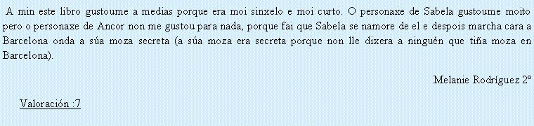 Cuadro de texto:  A min este libro gustoume a medias porque era moi sinxelo e moi curto. O personaxe de Sabela gustoume moito pero o personaxe de Ancor non me gustou para nada, porque fai que Sabela se namore de el e despois marcha cara a Barcelona onda a s�a moza secreta (a s�a moza era secreta porque non lle dixera a ningu�n que ti�a moza en Barcelona).Melanie Rodr�guez 2�Valoraci�n :7