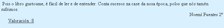 Cuadro de texto:  Pois o libro gustoume, � f�cil de ler e de entender. Conta sucesos xa case da nosa �poca, polos que n�s tam�n sufrimos.Noem� Fuentes 2� Valoraci�n :8