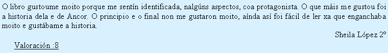 Cuadro de texto: O libro gustoume moito porque me sent�n identificada, nalg�ns aspectos, coa protagonista. O que m�is me gustou foi a historia dela e de Ancor. O principio e o final non me gustaron moito, a�nda as� foi f�cil de ler xa que enganchaba moito e gust�bame a historia.Sheila L�pez 2�Valoraci�n :8