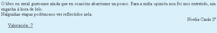 Cuadro de texto: O libro en xeral gustoume a�nda que en ocasi�ns aburriume un pouco. Para a mi�a opini�n non foi moi entretido, nin engacha � hora de lelo.Nalgunhas etapas pod�monos ver reflectidos nela.Noelia Cas�s 2�Valoraci�n :7