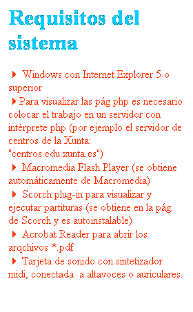 Cuadro de texto: Requisitos del sistema
4 Windows con Internet Explorer 5 o superior
4Para visualizar las p�g php es necesario colocar el trabajo en un servidor con int�rprete php (por ejemplo el servidor de centros de la Xunta: "centros.edu.xunta.es")
4 Macromedia Flash Player (se obtiene autom�ticamente de Macromedia)
4 Scorch plug-in para visualizar y ejecutar partituras (se obtiene en la p�g. de Scorch y es autoinstalable)
4 Acrobat Reader para abrir los arqchivos *.pdf
4 Tarjeta de sonido con sintetizador midi, conectada&nbsp; a altavoces o auriculares.
