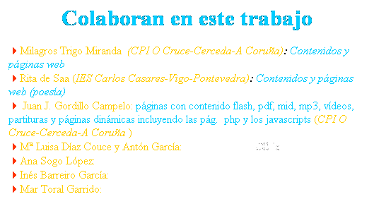 Cuadro de texto: Colaboran en este trabajo
4Milagros Trigo Miranda&nbsp; (CPI O Cruce-Cerceda-A Coru�a): Contenidos y p�ginas web
4Rita de Saa (IES Carlos Casares-Vigo-Pontevedra): Contenidos y p�ginas web (poes�a)
4 Juan J. Gordillo Campelo: p�ginas con contenido flash, pdf, mid, mp3, v�deos, partituras y p�ginas din�micas incluyendo las p�g.&nbsp; php y los javascripts (CPI O Cruce-Cerceda-A Coru�a )
4M� Luisa D�az Couce y Ant�n Garc�a: Actividades con JClic
4Ana Sogo L�pez: El Camino en Galicia y contenidos
4In�s Barreiro Garc�a: Dibujos
4Mar Toral Garrido: Dibujos
 (Fotograf�as procedentes deel banco de recursos del CNICE)
&nbsp;
&nbsp;
&nbsp;
