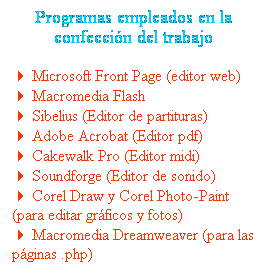Cuadro de texto: Programas empleados en la confecci�n del trabajo
4 Microsoft Front Page (editor web)
4 Macromedia Flash
4 Sibelius (Editor de partituras)
4 Adobe Acrobat (Editor pdf)
4 Cakewalk Pro (Editor midi)
4 Soundforge (Editor de sonido)
4 Corel Draw y Corel Photo-Paint (para editar gr�ficos y fotos)
4 Macromedia Dreamweaver (para las p�ginas .php)
