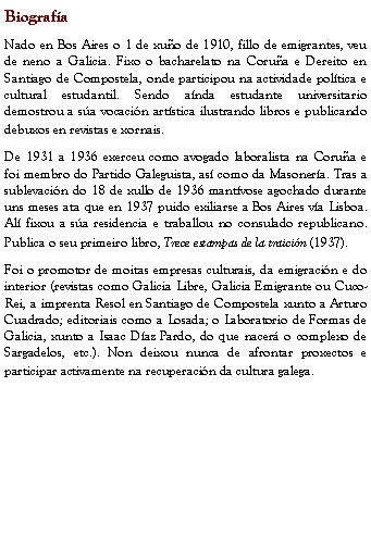 Cuadro de texto: Biografía
Nado en Bos Aires o 1 de xuño de 1910, fillo de emigrantes, veu de neno a Galicia. Fixo o bacharelato na Coruña e Dereito en Santiago de Compostela, onde participou na actividade política e cultural estudantil. Sendo aínda estudante universitario demostrou a súa vocación artística ilustrando libros e publicando debuxos en revistas e xornais.
De 1931 a 1936 exerceu como avogado laboralista na Coruña e foi membro do Partido Galeguista, así como da Masonería. Tras a sublevación do 18 de xullo de 1936 mantívose agochado durante uns meses ata que en 1937 puido exiliarse a Bos Aires vía Lisboa. Alí fixou a súa residencia e traballou no consulado republicano. Publica o seu primeiro libro, Trece estampas de la traición (1937).
Foi o promotor de moitas empresas culturais, da emigración e do interior (revistas como Galicia Libre, Galicia Emigrante ou Cuco-Rei, a imprenta Resol en Santiago de Compostela xunto a Arturo Cuadrado; editoriais como a Losada; o Laboratorio de Formas de Galicia, xunto a Isaac Díaz Pardo, do que nacerá o complexo de Sargadelos, etc.). Non deixou nunca de afrontar proxectos e participar activamente na recuperación da cultura galega.