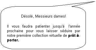 Llamada rectangular redondeada: D�sol�, Messieurs dames!
Il vous faudra patienter jusqu'�&nbsp; l'ann�e prochaine pour vous laisser s�duire par notre premi�re collection virtuelle de pr�t-�-porter.
